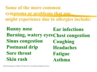 Some of the more common symptoms or problems that one might experience due to allergies include: Runny nose Burning, watery eyes Sinus congestion Postnasal drip Sore throat Skin rash (Nutritional Programs for Allergies, E.M. Haas, M.D., www.healthy.net/templates/article.asp.) Ear infections Chest congestion Coughing Headaches Fatigue Asthma Runny nose Burning, watery eyes Sinus congestion Postnasal drip Sore throat Skin rash 