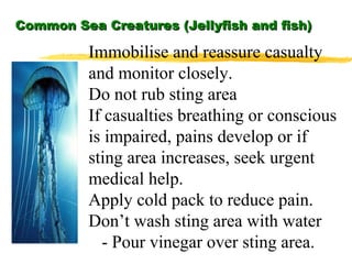 Common Sea Creatures (Jellyfish and fish) Immobilise and reassure casualty and monitor closely. Do not rub sting area If casualties breathing or conscious is impaired, pains develop or if sting area increases, seek urgent medical help. Apply cold pack to reduce pain. Don’t wash sting area with water - Pour vinegar over sting area. 