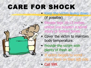 CARE FOR SHOCK Keep the victim laying down  (if possible) .   Elevate legs 10-12 inches… unless you suspect a spinal injury or broken bones. Cover the victim to maintain body temperature. Provide the victim with plenty of fresh air. If victim begins to vomit - place them on their  left  side. Call 999. 