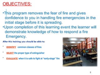 OBJECTIVES:
3
•This program removes the fear of fire and gives
confidence to you in handling fire emergencies in the
initial stage before it is spreading.
•Upon completion of this learning event the learner will
demonstrate knowledge of how to respond a fire
Emergency.
After this training you should be able to:
• IDENTIFY common classes of fires
• SELECT the proper type of extinguisher
• EVALUATE when it is safe to fight at “early-stage” fire
 