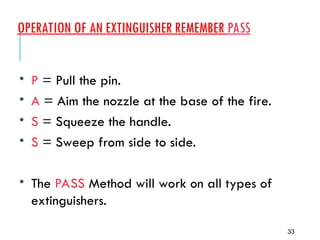 OPERATION OF AN EXTINGUISHER REMEMBER PASS
33
• P = Pull the pin.
• A = Aim the nozzle at the base of the fire.
• S = Squeeze the handle.
• S = Sweep from side to side.
• The PASS Method will work on all types of
extinguishers.
 