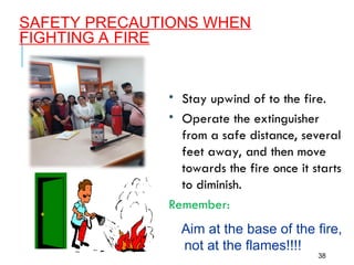 SAFETY PRECAUTIONS WHEN
FIGHTING A FIRE
38
• Stay upwind of to the fire.
• Operate the extinguisher
from a safe distance, several
feet away, and then move
towards the fire once it starts
to diminish.
Remember:
Aim at the base of the fire,
not at the flames!!!!
 