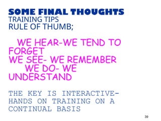 SOME FINAL THOUGHTS
TRAINING TIPS
RULE OF THUMB;
WE HEAR-WE TEND TO
FORGET
WE SEE- WE REMEMBER
WE DO- WE
UNDERSTAND
THE KEY IS INTERACTIVE-
HANDS ON TRAINING ON A
CONTINUAL BASIS
39
 