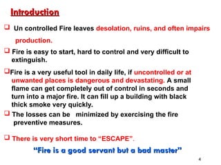  Un controlled Fire leaves desolation, ruins, and often impairs
production.
 Fire is easy to start, hard to control and very difficult to
extinguish.
Fire is a very useful tool in daily life, if uncontrolled or at
unwanted places is dangerous and devastating. A small
flame can get completely out of control in seconds and
turn into a major fire. It can fill up a building with black
thick smoke very quickly.
 The losses can be minimized by exercising the fire
preventive measures.
 There is very short time to “ESCAPE”.
“
“Fire is a good servant but a bad master”
Fire is a good servant but a bad master”
Introduction
Introduction
4
 