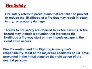 Fire Safety
Fire Safety
Fire safety refers to precautions that are taken to prevent
or reduce the likelihood of a fire that may result in death,
injury, or property damage.
Threats to fire safety are referred to as fire hazards. A fire
hazard may include a situation that increases the
likelihood a fire may start or may impede escape in the
event a fire occurs.
Fire Prevention and Fire Fighting is everyone’s
responsibility. Most of the major fire accidents could have
prevented in the initial stage by the right action of the
nearest persons.
5
 