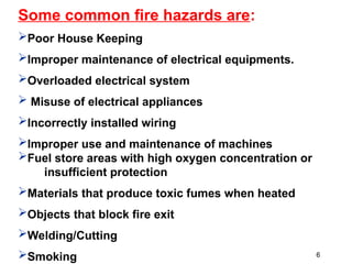 Some common fire hazards are:
Poor House Keeping
Improper maintenance of electrical equipments.
Overloaded electrical system
 Misuse of electrical appliances
Incorrectly installed wiring
Improper use and maintenance of machines
Fuel store areas with high oxygen concentration or
insufficient protection
Materials that produce toxic fumes when heated
Objects that block fire exit
Welding/Cutting
Smoking 6
 