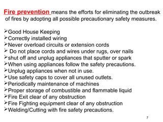 Fire prevention means the efforts for eliminating the outbreak
of fires by adopting all possible precautionary safety measures.
Good House Keeping
Correctly installed wiring
Never overload circuits or extension cords
 Do not place cords and wires under rugs, over nails
shut off and unplug appliances that sputter or spark
When using appliances follow the safety precautions.
Unplug appliances when not in use.
Use safety caps to cover all unused outlets.
Periodically maintenance of machines
Proper storage of combustible and flammable liquid
Fire Exit clear of any obstruction
Fire Fighting equipment clear of any obstruction
Welding/Cutting with fire safety precautions.
7
 