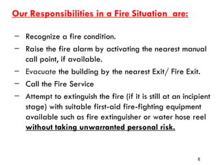 Our Responsibilities in a Fire Situation are:
– Recognize a fire condition.
– Raise the fire alarm by activating the nearest manual
call point, if available.
– Evacuate the building by the nearest Exit/ Fire Exit.
– Call the Fire Service
– Attempt to extinguish the fire (if it is still at an incipient
stage) with suitable first-aid fire-fighting equipment
available such as fire extinguisher or water hose reel
without taking unwarranted personal risk.
8
 