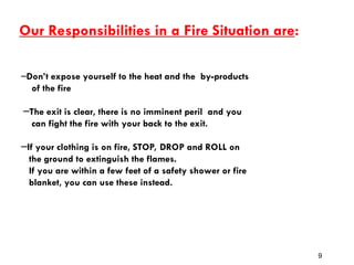 Our Responsibilities in a Fire Situation are:
─Don’t expose yourself to the heat and the by-products
of the fire
─The exit is clear, there is no imminent peril and you
can fight the fire with your back to the exit.
─If your clothing is on fire, STOP, DROP and ROLL on
the ground to extinguish the flames.
If you are within a few feet of a safety shower or fire
blanket, you can use these instead.
9
 