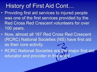 History of First Aid Cont…
• Providing first aid services to injured people
was one of the first services provided by the
Red Cross Red Crescent volunteers for over
100 years.
• Now, almost all 187 Red Cross Red Crescent
(RCRC) National Societies (NS) have first aid
as their core activity.
• RCRC National Societies are the major first aid
educator and provider in the world.
 