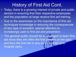 History of First Aid Cont.
• Today, there is a growing interest of private and public
sectors in ensuring that their respective employees
and the population at large receive first aid training.
• Due to the awareness on the importance of first aid
techniques knowledge in reducing the consequences
of any type of accident, special attention is
increasingly paid to first aid and prevention.
• The general public should be encouraged to learn first
aid since they are often the first present on the spot
and thus the first link in any survival chain (pre-
hospital care).
 