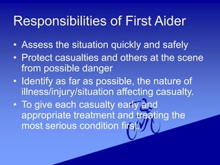 Responsibilities of First Aider
• Assess the situation quickly and safely
• Protect casualties and others at the scene
from possible danger
• Identify as far as possible, the nature of
illness/injury/situation affecting casualty.
• To give each casualty early and
appropriate treatment and treating the
most serious condition first.
 