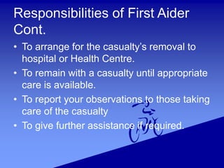 Responsibilities of First Aider
Cont.
• To arrange for the casualty’s removal to
hospital or Health Centre.
• To remain with a casualty until appropriate
care is available.
• To report your observations to those taking
care of the casualty
• To give further assistance if required.
 