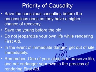 Priority of Causality
• Save the conscious casualties before the
unconscious ones as they have a higher
chance of recovery.
• Save the young before the old.
• Do not jeopardize your own life while rendering
First Aid.
• In the event of immediate danger, get out of site
immediately.
• Remember: One of your aims is to preserve life,
and not endanger your own in the process of
rendering First Aid.
 