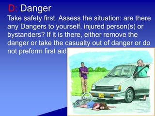 D: Danger
Take safety first. Assess the situation: are there
any Dangers to yourself, injured person(s) or
bystanders? If it is there, either remove the
danger or take the casualty out of danger or do
not preform first aid
 