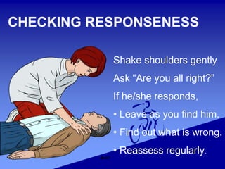 Shake shoulders gently
Ask “Are you all right?”
If he/she responds,
• Leave as you find him.
• Find out what is wrong.
• Reassess regularly.
CHECKING RESPONSENESS
 