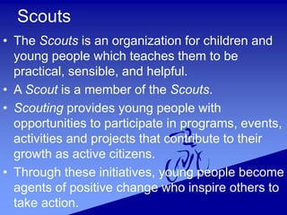 Scouts
• The Scouts is an organization for children and
young people which teaches them to be
practical, sensible, and helpful.
• A Scout is a member of the Scouts.
• Scouting provides young people with
opportunities to participate in programs, events,
activities and projects that contribute to their
growth as active citizens.
• Through these initiatives, young people become
agents of positive change who inspire others to
take action.
 