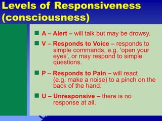  A – Alert – will talk but may be drowsy.
 V – Responds to Voice – responds to
simple commands, e.g. ‘open your
eyes’, or may respond to simple
questions.
 P – Responds to Pain – will react
(e.g. make a noise) to a pinch on the
back of the hand.
 U – Unresponsive – there is no
response at all.
Levels of Responsiveness
(consciousness)
 