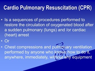 Cardio Pulmonary Resuscitation (CPR)
• Is a sequences of procedures performed to
restore the circulation of oxygenated blood after
a sudden pulmonary (lungs) and /or cardiac
(heart) arrest
• Or
• Chest compressions and pulmonary ventilation
performed by anyone who knows how to do it,
anywhere, immediately, without any equipment
 