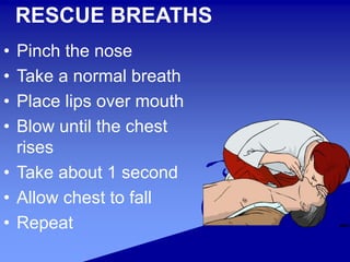 RESCUE BREATHS
• Pinch the nose
• Take a normal breath
• Place lips over mouth
• Blow until the chest
rises
• Take about 1 second
• Allow chest to fall
• Repeat
 