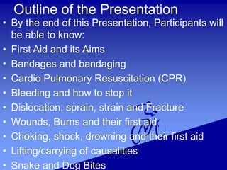 Outline of the Presentation
• By the end of this Presentation, Participants will
be able to know:
• First Aid and its Aims
• Bandages and bandaging
• Cardio Pulmonary Resuscitation (CPR)
• Bleeding and how to stop it
• Dislocation, sprain, strain and Fracture
• Wounds, Burns and their first aid
• Choking, shock, drowning and their first aid
• Lifting/carrying of causalities
• Snake and Dog Bites
 