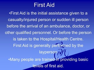 First Aid
•First Aid is the initial assistance given to a
casualty/injured person or sudden ill person
before the arrival of an ambulance, doctor, or
other qualified personnel. Or before the person
is taken to the Hospital/Health Centre.
First Aid is generally performed by the
layperson
•Many people are trained in providing basic
levels of first aid.
 