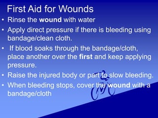 First Aid for Wounds
• Rinse the wound with water
• Apply direct pressure if there is bleeding using
bandage/clean cloth.
• If blood soaks through the bandage/cloth,
place another over the first and keep applying
pressure.
• Raise the injured body or part to slow bleeding.
• When bleeding stops, cover the wound with a
bandage/cloth
 