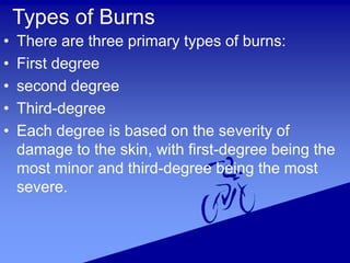 Types of Burns
• There are three primary types of burns:
• First degree
• second degree
• Third-degree
• Each degree is based on the severity of
damage to the skin, with first-degree being the
most minor and third-degree being the most
severe.
 