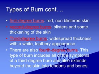 Types of Burn cont. ..
• first-degree burns: red, non blistered skin
• second-degree burns: blisters and some
thickening of the skin
• Third-degree burns: widespread thickness
with a white, leathery appearance
• There are also fourth-degree burns. This
type of burn includes all of the symptoms
of a third-degree burn and also extends
beyond the skin into tendons and bones.
 