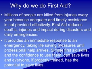 Why do we do First Aid?
• Millions of people are killed from injuries every
year because adequate and timely assistance
is not provided effectively. First Aid reduces
deaths, injuries and impact during disasters and
daily emergencies.
• It provides an immediate response to an
emergency, taking life saving measures until
professional help arrives. Simple first aid skills,
and the confidence to use them, can save lives
and everyone, if properly trained, has the
potential to save lives.
 
