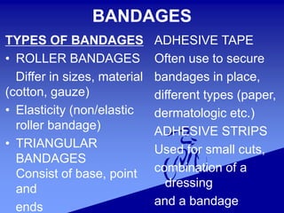 BANDAGES
TYPES OF BANDAGES
• ROLLER BANDAGES
Differ in sizes, material
(cotton, gauze)
• Elasticity (non/elastic
roller bandage)
• TRIANGULAR
BANDAGES
Consist of base, point
and
ends
ADHESIVE TAPE
Often use to secure
bandages in place,
different types (paper,
dermatologic etc.)
ADHESIVE STRIPS
Used for small cuts,
combination of a
dressing
and a bandage
 