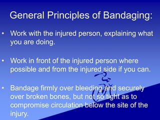 General Principles of Bandaging:
• Work with the injured person, explaining what
you are doing.
• Work in front of the injured person where
possible and from the injured side if you can.
• Bandage firmly over bleeding and securely
over broken bones, but not so tight as to
compromise circulation below the site of the
injury.
 