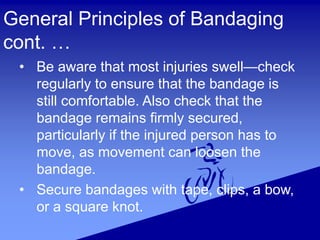 General Principles of Bandaging
cont. …
• Be aware that most injuries swell—check
regularly to ensure that the bandage is
still comfortable. Also check that the
bandage remains firmly secured,
particularly if the injured person has to
move, as movement can loosen the
bandage.
• Secure bandages with tape, clips, a bow,
or a square knot.
 