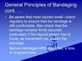 General Principles of Bandaging
cont. …
• Be aware that most injuries swell—check
regularly to ensure that the bandage is
still comfortable. Also check that the
bandage remains firmly secured,
particularly if the injured person has to
move, as movement can loosen the
bandage.
• Secure bandages with tape, clips, a bow,
or a square knot.
 