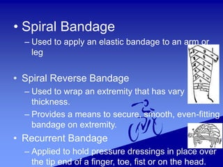 • Spiral Bandage
– Used to apply an elastic bandage to an arm or
leg
• Spiral Reverse Bandage
– Used to wrap an extremity that has vary
thickness.
– Provides a means to secure, smooth, even-fitting
bandage on extremity.
• Recurrent Bandage
– Applied to hold pressure dressings in place over
the tip end of a finger, toe, fist or on the head.
 