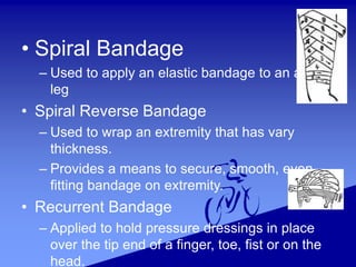 • Spiral Bandage
– Used to apply an elastic bandage to an arm or
leg
• Spiral Reverse Bandage
– Used to wrap an extremity that has vary
thickness.
– Provides a means to secure, smooth, even-
fitting bandage on extremity.
• Recurrent Bandage
– Applied to hold pressure dressings in place
over the tip end of a finger, toe, fist or on the
head.
 