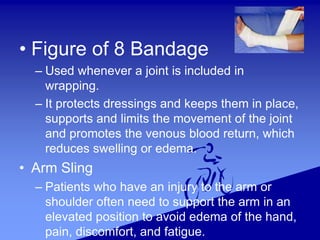 • Figure of 8 Bandage
– Used whenever a joint is included in
wrapping.
– It protects dressings and keeps them in place,
supports and limits the movement of the joint
and promotes the venous blood return, which
reduces swelling or edema.
• Arm Sling
– Patients who have an injury to the arm or
shoulder often need to support the arm in an
elevated position to avoid edema of the hand,
pain, discomfort, and fatigue.
 