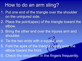 How to do an arm sling?
1. Put one end of the triangle over the shoulder
on the uninjured side.
2. Place the point(apex) of the triangle toward the
elbow.
3. Bring the other end over the injures arm and
shoulder.
4. Tie the two ends with a square knot.
5. Fold the apex of the triangle neatly over the
elbow toward the front.
6. Check the circulation in the fingers frequently.
 