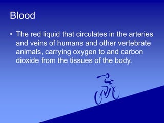Blood
• The red liquid that circulates in the arteries
and veins of humans and other vertebrate
animals, carrying oxygen to and carbon
dioxide from the tissues of the body.
 
