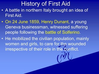 History of First Aid
• A battle in northern Italy brought an idea of
First Aid.
• On 24 June 1859, Henry Dunant, a young
Geneva businessman, witnessed suffering
people following the battle of Solferino.
• He mobilized the civilian population, mainly
women and girls, to care for the wounded
irrespective of their role in the conflict.
 