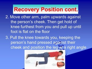 2. Move other arm, palm upwards against
the person’s cheek. Then get hold of
knee furthest from you and pull up until
foot is flat on the floor
3. Pull the knee towards you, keeping the
person’s hand pressed against their
cheek and position the leg at a right angle
Recovery Position cont..
 