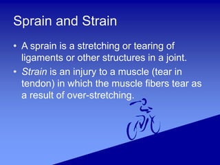 Sprain and Strain
• A sprain is a stretching or tearing of
ligaments or other structures in a joint.
• Strain is an injury to a muscle (tear in
tendon) in which the muscle fibers tear as
a result of over-stretching.
 