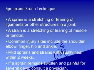 Sprainand StrainTechnique
• A sprain is a stretching or tearing of
ligaments or other structures in a joint.
• A strain is a stretching or tearing of muscle
or tendon.
• Common injury sites include the shoulder,
elbow, finger, hip and ankle.
• Mild sprains and strains will usually heal
within 2 weeks.
• If a sprain remains swollen and painful for
several days, consult a physician.
 