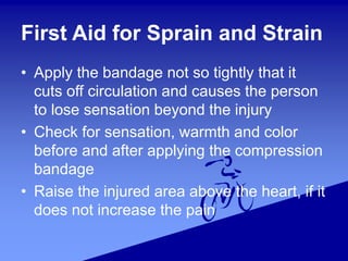 First Aid for Sprain and Strain
• Apply the bandage not so tightly that it
cuts off circulation and causes the person
to lose sensation beyond the injury
• Check for sensation, warmth and color
before and after applying the compression
bandage
• Raise the injured area above the heart, if it
does not increase the pain
 