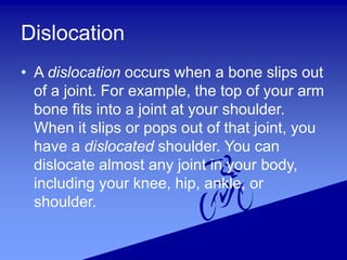 Dislocation
• A dislocation occurs when a bone slips out
of a joint. For example, the top of your arm
bone fits into a joint at your shoulder.
When it slips or pops out of that joint, you
have a dislocated shoulder. You can
dislocate almost any joint in your body,
including your knee, hip, ankle, or
shoulder.
 