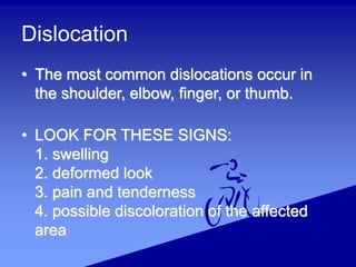 Dislocation
• The most common dislocations occur in
the shoulder, elbow, finger, or thumb.
• LOOK FOR THESE SIGNS:
1. swelling
2. deformed look
3. pain and tenderness
4. possible discoloration of the affected
area
 