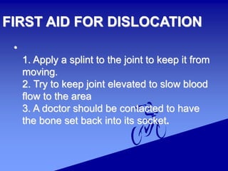 FIRST AID FOR DISLOCATION
•
1. Apply a splint to the joint to keep it from
moving.
2. Try to keep joint elevated to slow blood
flow to the area
3. A doctor should be contacted to have
the bone set back into its socket.
 