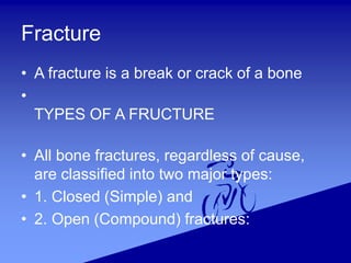 Fracture
• A fracture is a break or crack of a bone
•
TYPES OF A FRUCTURE
• All bone fractures, regardless of cause,
are classified into two major types:
• 1. Closed (Simple) and
• 2. Open (Compound) fractures:
 