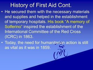 History of First Aid Cont.
• He secured them with the necessary materials
and supplies and helped in the establishment
of temporary hospitals. His book “A memory of
Solferino” inspired the establishment of the
International Committee of the Red Cross
(ICRC) in 1863.
• Today, the need for humanitarian action is still
as vital as it was in 1859.
 