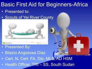 Basic First Aid for Beginners-Africa
• Presented to:
• Scouts of Yei River County
• Presented By:
• Bilazio Angotowa Diaz
• Cert. N, Cert. FA, Dip. MLS, AD HSM
• Health Officer, TRI – SS, South Sudan
 